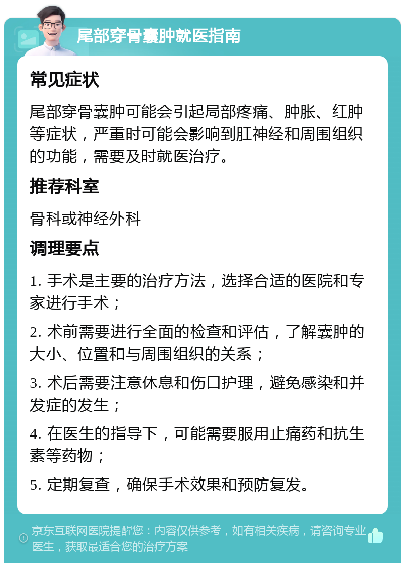 尾部穿骨囊肿就医指南 常见症状 尾部穿骨囊肿可能会引起局部疼痛、肿胀、红肿等症状，严重时可能会影响到肛神经和周围组织的功能，需要及时就医治疗。 推荐科室 骨科或神经外科 调理要点 1. 手术是主要的治疗方法，选择合适的医院和专家进行手术； 2. 术前需要进行全面的检查和评估，了解囊肿的大小、位置和与周围组织的关系； 3. 术后需要注意休息和伤口护理，避免感染和并发症的发生； 4. 在医生的指导下，可能需要服用止痛药和抗生素等药物； 5. 定期复查，确保手术效果和预防复发。