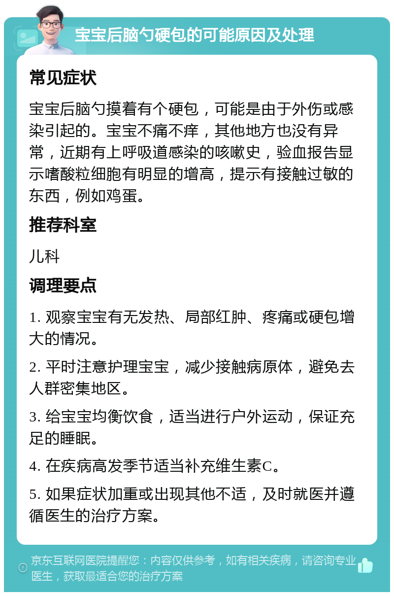 宝宝后脑勺硬包的可能原因及处理 常见症状 宝宝后脑勺摸着有个硬包，可能是由于外伤或感染引起的。宝宝不痛不痒，其他地方也没有异常，近期有上呼吸道感染的咳嗽史，验血报告显示嗜酸粒细胞有明显的增高，提示有接触过敏的东西，例如鸡蛋。 推荐科室 儿科 调理要点 1. 观察宝宝有无发热、局部红肿、疼痛或硬包增大的情况。 2. 平时注意护理宝宝，减少接触病原体，避免去人群密集地区。 3. 给宝宝均衡饮食，适当进行户外运动，保证充足的睡眠。 4. 在疾病高发季节适当补充维生素C。 5. 如果症状加重或出现其他不适，及时就医并遵循医生的治疗方案。