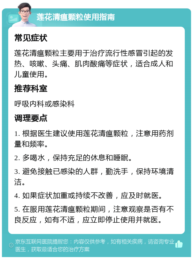 莲花清瘟颗粒使用指南 常见症状 莲花清瘟颗粒主要用于治疗流行性感冒引起的发热、咳嗽、头痛、肌肉酸痛等症状，适合成人和儿童使用。 推荐科室 呼吸内科或感染科 调理要点 1. 根据医生建议使用莲花清瘟颗粒，注意用药剂量和频率。 2. 多喝水，保持充足的休息和睡眠。 3. 避免接触已感染的人群，勤洗手，保持环境清洁。 4. 如果症状加重或持续不改善，应及时就医。 5. 在服用莲花清瘟颗粒期间，注意观察是否有不良反应，如有不适，应立即停止使用并就医。