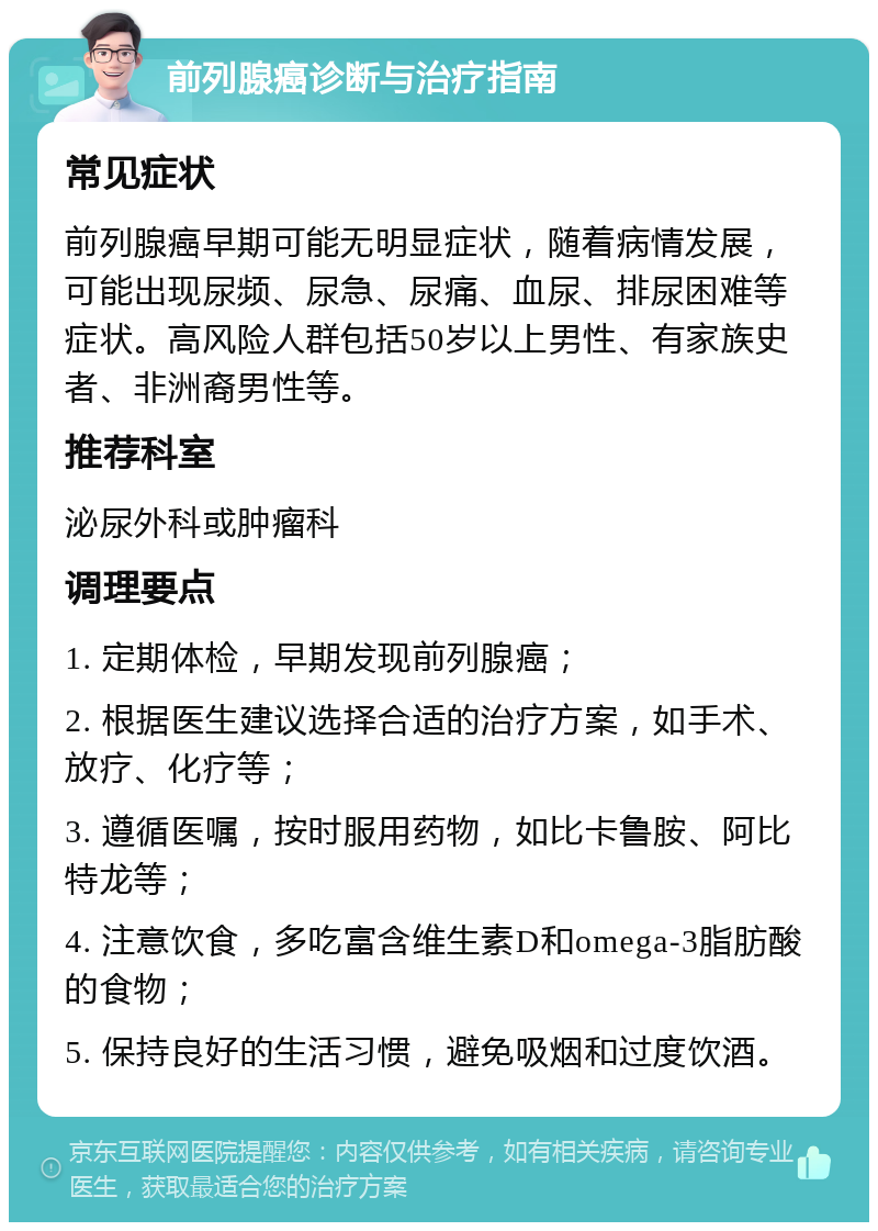 前列腺癌诊断与治疗指南 常见症状 前列腺癌早期可能无明显症状，随着病情发展，可能出现尿频、尿急、尿痛、血尿、排尿困难等症状。高风险人群包括50岁以上男性、有家族史者、非洲裔男性等。 推荐科室 泌尿外科或肿瘤科 调理要点 1. 定期体检，早期发现前列腺癌； 2. 根据医生建议选择合适的治疗方案，如手术、放疗、化疗等； 3. 遵循医嘱，按时服用药物，如比卡鲁胺、阿比特龙等； 4. 注意饮食，多吃富含维生素D和omega-3脂肪酸的食物； 5. 保持良好的生活习惯，避免吸烟和过度饮酒。