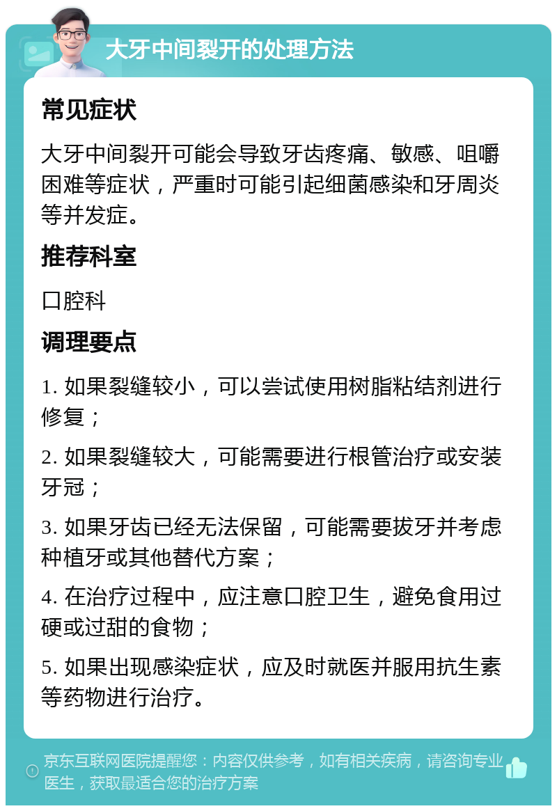 大牙中间裂开的处理方法 常见症状 大牙中间裂开可能会导致牙齿疼痛、敏感、咀嚼困难等症状，严重时可能引起细菌感染和牙周炎等并发症。 推荐科室 口腔科 调理要点 1. 如果裂缝较小，可以尝试使用树脂粘结剂进行修复； 2. 如果裂缝较大，可能需要进行根管治疗或安装牙冠； 3. 如果牙齿已经无法保留，可能需要拔牙并考虑种植牙或其他替代方案； 4. 在治疗过程中，应注意口腔卫生，避免食用过硬或过甜的食物； 5. 如果出现感染症状，应及时就医并服用抗生素等药物进行治疗。