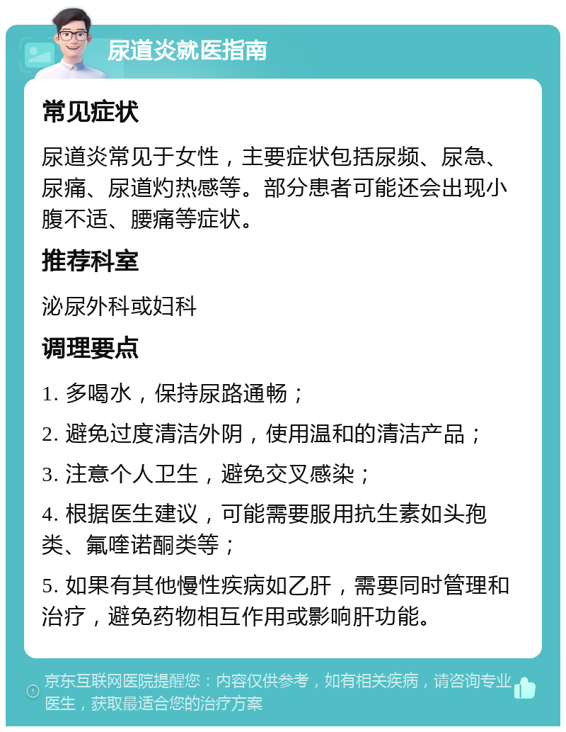 尿道炎就医指南 常见症状 尿道炎常见于女性，主要症状包括尿频、尿急、尿痛、尿道灼热感等。部分患者可能还会出现小腹不适、腰痛等症状。 推荐科室 泌尿外科或妇科 调理要点 1. 多喝水，保持尿路通畅； 2. 避免过度清洁外阴，使用温和的清洁产品； 3. 注意个人卫生，避免交叉感染； 4. 根据医生建议，可能需要服用抗生素如头孢类、氟喹诺酮类等； 5. 如果有其他慢性疾病如乙肝，需要同时管理和治疗，避免药物相互作用或影响肝功能。