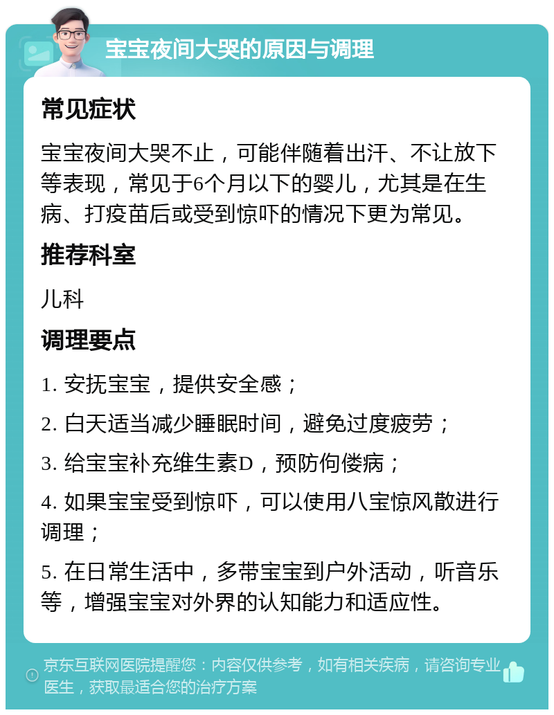 宝宝夜间大哭的原因与调理 常见症状 宝宝夜间大哭不止，可能伴随着出汗、不让放下等表现，常见于6个月以下的婴儿，尤其是在生病、打疫苗后或受到惊吓的情况下更为常见。 推荐科室 儿科 调理要点 1. 安抚宝宝，提供安全感； 2. 白天适当减少睡眠时间，避免过度疲劳； 3. 给宝宝补充维生素D，预防佝偻病； 4. 如果宝宝受到惊吓，可以使用八宝惊风散进行调理； 5. 在日常生活中，多带宝宝到户外活动，听音乐等，增强宝宝对外界的认知能力和适应性。