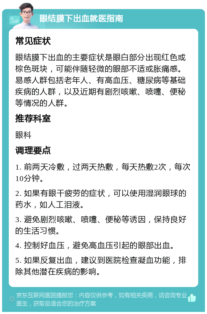 眼结膜下出血就医指南 常见症状 眼结膜下出血的主要症状是眼白部分出现红色或棕色斑块，可能伴随轻微的眼部不适或胀痛感。易感人群包括老年人、有高血压、糖尿病等基础疾病的人群，以及近期有剧烈咳嗽、喷嚏、便秘等情况的人群。 推荐科室 眼科 调理要点 1. 前两天冷敷，过两天热敷，每天热敷2次，每次10分钟。 2. 如果有眼干疲劳的症状，可以使用湿润眼球的药水，如人工泪液。 3. 避免剧烈咳嗽、喷嚏、便秘等诱因，保持良好的生活习惯。 4. 控制好血压，避免高血压引起的眼部出血。 5. 如果反复出血，建议到医院检查凝血功能，排除其他潜在疾病的影响。