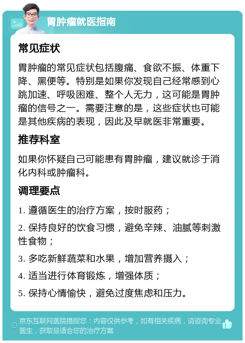 胃肿瘤就医指南 常见症状 胃肿瘤的常见症状包括腹痛、食欲不振、体重下降、黑便等。特别是如果你发现自己经常感到心跳加速、呼吸困难、整个人无力，这可能是胃肿瘤的信号之一。需要注意的是，这些症状也可能是其他疾病的表现，因此及早就医非常重要。 推荐科室 如果你怀疑自己可能患有胃肿瘤，建议就诊于消化内科或肿瘤科。 调理要点 1. 遵循医生的治疗方案，按时服药； 2. 保持良好的饮食习惯，避免辛辣、油腻等刺激性食物； 3. 多吃新鲜蔬菜和水果，增加营养摄入； 4. 适当进行体育锻炼，增强体质； 5. 保持心情愉快，避免过度焦虑和压力。