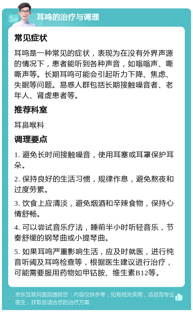 耳鸣的治疗与调理 常见症状 耳鸣是一种常见的症状，表现为在没有外界声源的情况下，患者能听到各种声音，如嗡嗡声、嘶嘶声等。长期耳鸣可能会引起听力下降、焦虑、失眠等问题。易感人群包括长期接触噪音者、老年人、肾虚患者等。 推荐科室 耳鼻喉科 调理要点 1. 避免长时间接触噪音，使用耳塞或耳罩保护耳朵。 2. 保持良好的生活习惯，规律作息，避免熬夜和过度劳累。 3. 饮食上应清淡，避免烟酒和辛辣食物，保持心情舒畅。 4. 可以尝试音乐疗法，睡前半小时听轻音乐，节奏舒缓的钢琴曲或小提琴曲。 5. 如果耳鸣严重影响生活，应及时就医，进行纯音听阈及耳鸣检查等，根据医生建议进行治疗，可能需要服用药物如甲钴胺、维生素B12等。