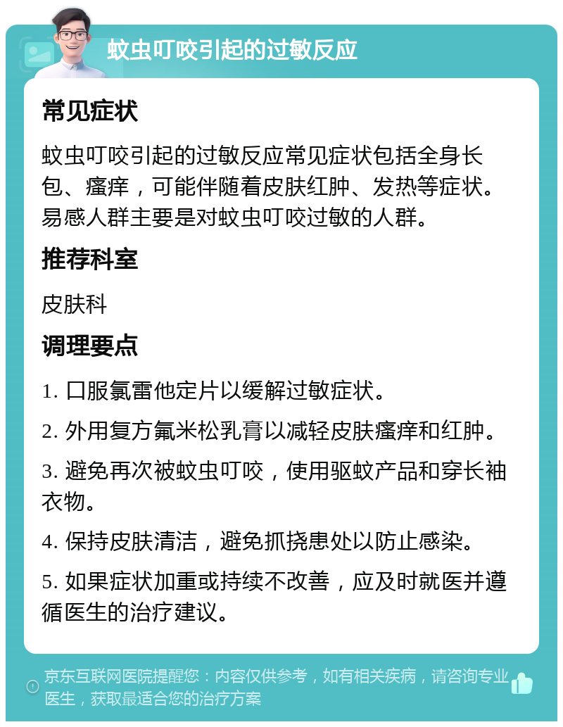 蚊虫叮咬引起的过敏反应 常见症状 蚊虫叮咬引起的过敏反应常见症状包括全身长包、瘙痒，可能伴随着皮肤红肿、发热等症状。易感人群主要是对蚊虫叮咬过敏的人群。 推荐科室 皮肤科 调理要点 1. 口服氯雷他定片以缓解过敏症状。 2. 外用复方氟米松乳膏以减轻皮肤瘙痒和红肿。 3. 避免再次被蚊虫叮咬，使用驱蚊产品和穿长袖衣物。 4. 保持皮肤清洁，避免抓挠患处以防止感染。 5. 如果症状加重或持续不改善，应及时就医并遵循医生的治疗建议。