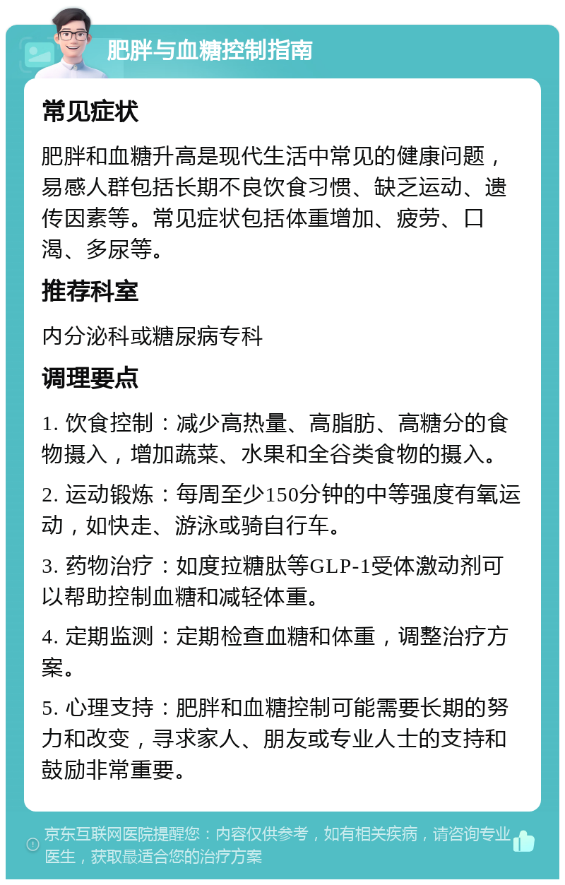 肥胖与血糖控制指南 常见症状 肥胖和血糖升高是现代生活中常见的健康问题，易感人群包括长期不良饮食习惯、缺乏运动、遗传因素等。常见症状包括体重增加、疲劳、口渴、多尿等。 推荐科室 内分泌科或糖尿病专科 调理要点 1. 饮食控制：减少高热量、高脂肪、高糖分的食物摄入，增加蔬菜、水果和全谷类食物的摄入。 2. 运动锻炼：每周至少150分钟的中等强度有氧运动，如快走、游泳或骑自行车。 3. 药物治疗：如度拉糖肽等GLP-1受体激动剂可以帮助控制血糖和减轻体重。 4. 定期监测：定期检查血糖和体重，调整治疗方案。 5. 心理支持：肥胖和血糖控制可能需要长期的努力和改变，寻求家人、朋友或专业人士的支持和鼓励非常重要。