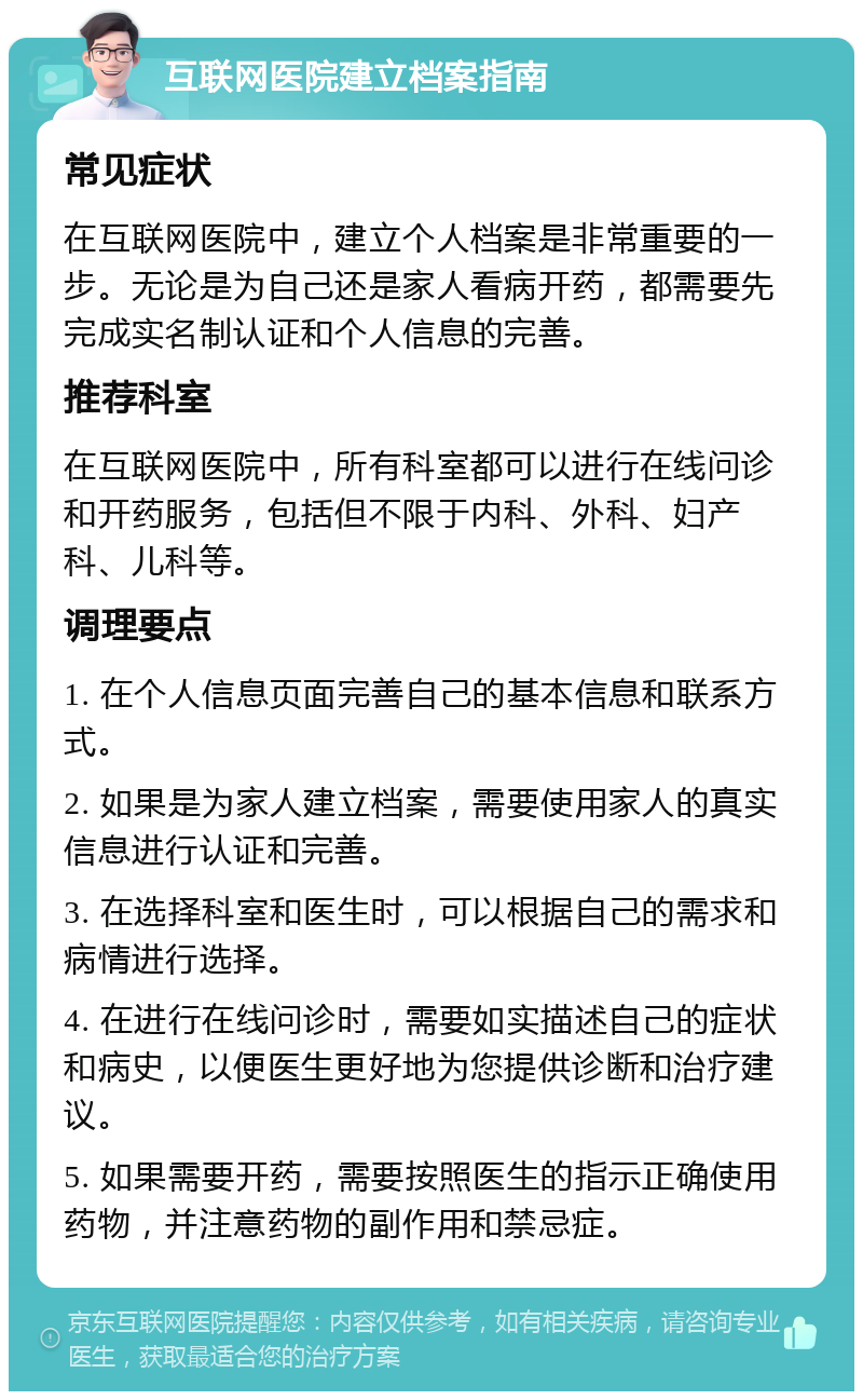 互联网医院建立档案指南 常见症状 在互联网医院中，建立个人档案是非常重要的一步。无论是为自己还是家人看病开药，都需要先完成实名制认证和个人信息的完善。 推荐科室 在互联网医院中，所有科室都可以进行在线问诊和开药服务，包括但不限于内科、外科、妇产科、儿科等。 调理要点 1. 在个人信息页面完善自己的基本信息和联系方式。 2. 如果是为家人建立档案，需要使用家人的真实信息进行认证和完善。 3. 在选择科室和医生时，可以根据自己的需求和病情进行选择。 4. 在进行在线问诊时，需要如实描述自己的症状和病史，以便医生更好地为您提供诊断和治疗建议。 5. 如果需要开药，需要按照医生的指示正确使用药物，并注意药物的副作用和禁忌症。