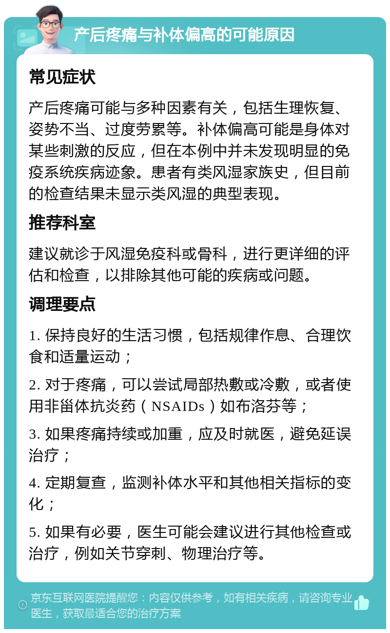 产后疼痛与补体偏高的可能原因 常见症状 产后疼痛可能与多种因素有关，包括生理恢复、姿势不当、过度劳累等。补体偏高可能是身体对某些刺激的反应，但在本例中并未发现明显的免疫系统疾病迹象。患者有类风湿家族史，但目前的检查结果未显示类风湿的典型表现。 推荐科室 建议就诊于风湿免疫科或骨科，进行更详细的评估和检查，以排除其他可能的疾病或问题。 调理要点 1. 保持良好的生活习惯，包括规律作息、合理饮食和适量运动； 2. 对于疼痛，可以尝试局部热敷或冷敷，或者使用非甾体抗炎药（NSAIDs）如布洛芬等； 3. 如果疼痛持续或加重，应及时就医，避免延误治疗； 4. 定期复查，监测补体水平和其他相关指标的变化； 5. 如果有必要，医生可能会建议进行其他检查或治疗，例如关节穿刺、物理治疗等。