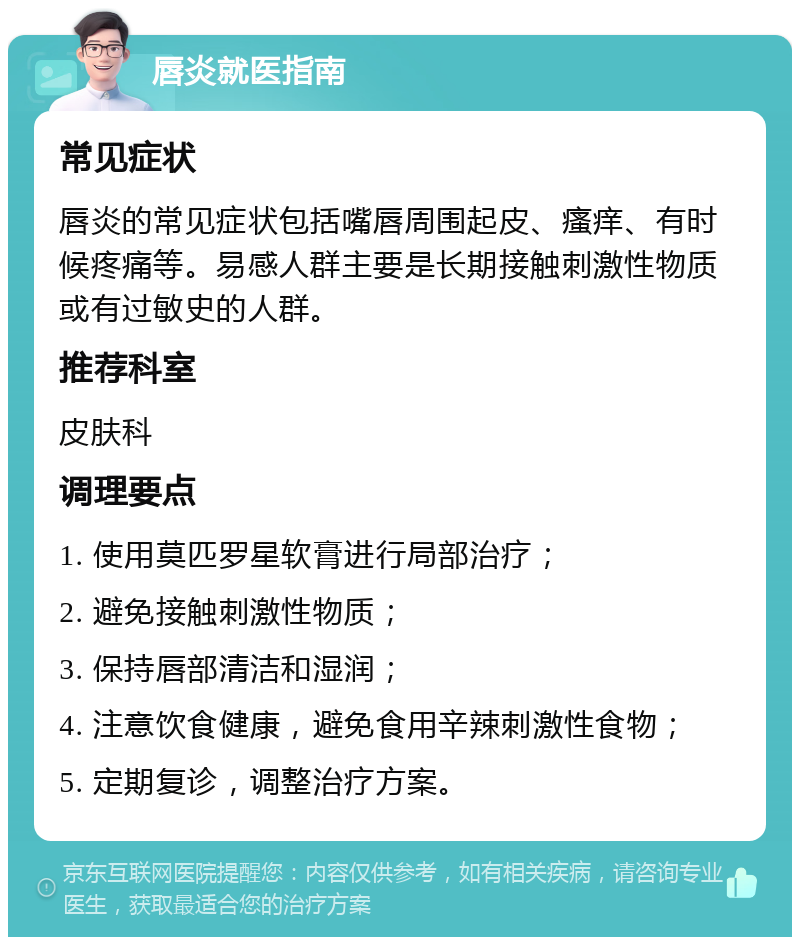 唇炎就医指南 常见症状 唇炎的常见症状包括嘴唇周围起皮、瘙痒、有时候疼痛等。易感人群主要是长期接触刺激性物质或有过敏史的人群。 推荐科室 皮肤科 调理要点 1. 使用莫匹罗星软膏进行局部治疗； 2. 避免接触刺激性物质； 3. 保持唇部清洁和湿润； 4. 注意饮食健康，避免食用辛辣刺激性食物； 5. 定期复诊，调整治疗方案。