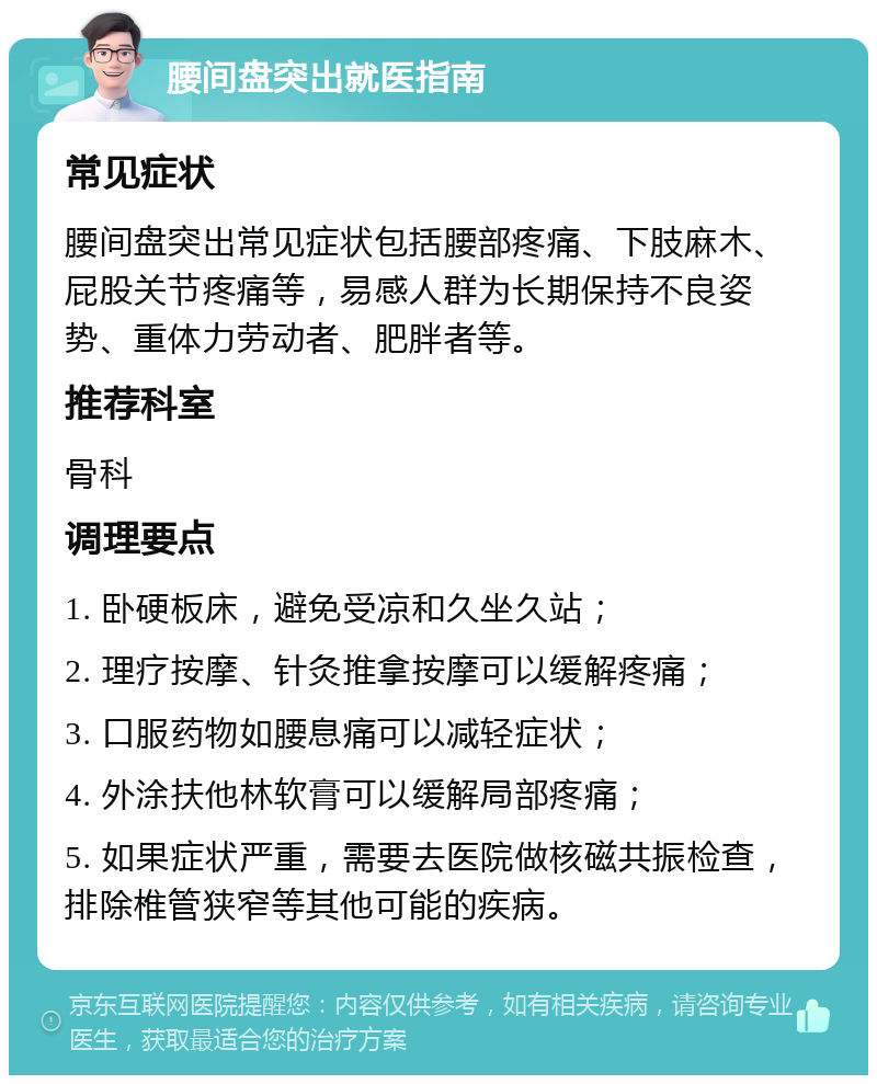 腰间盘突出就医指南 常见症状 腰间盘突出常见症状包括腰部疼痛、下肢麻木、屁股关节疼痛等，易感人群为长期保持不良姿势、重体力劳动者、肥胖者等。 推荐科室 骨科 调理要点 1. 卧硬板床，避免受凉和久坐久站； 2. 理疗按摩、针灸推拿按摩可以缓解疼痛； 3. 口服药物如腰息痛可以减轻症状； 4. 外涂扶他林软膏可以缓解局部疼痛； 5. 如果症状严重，需要去医院做核磁共振检查，排除椎管狭窄等其他可能的疾病。