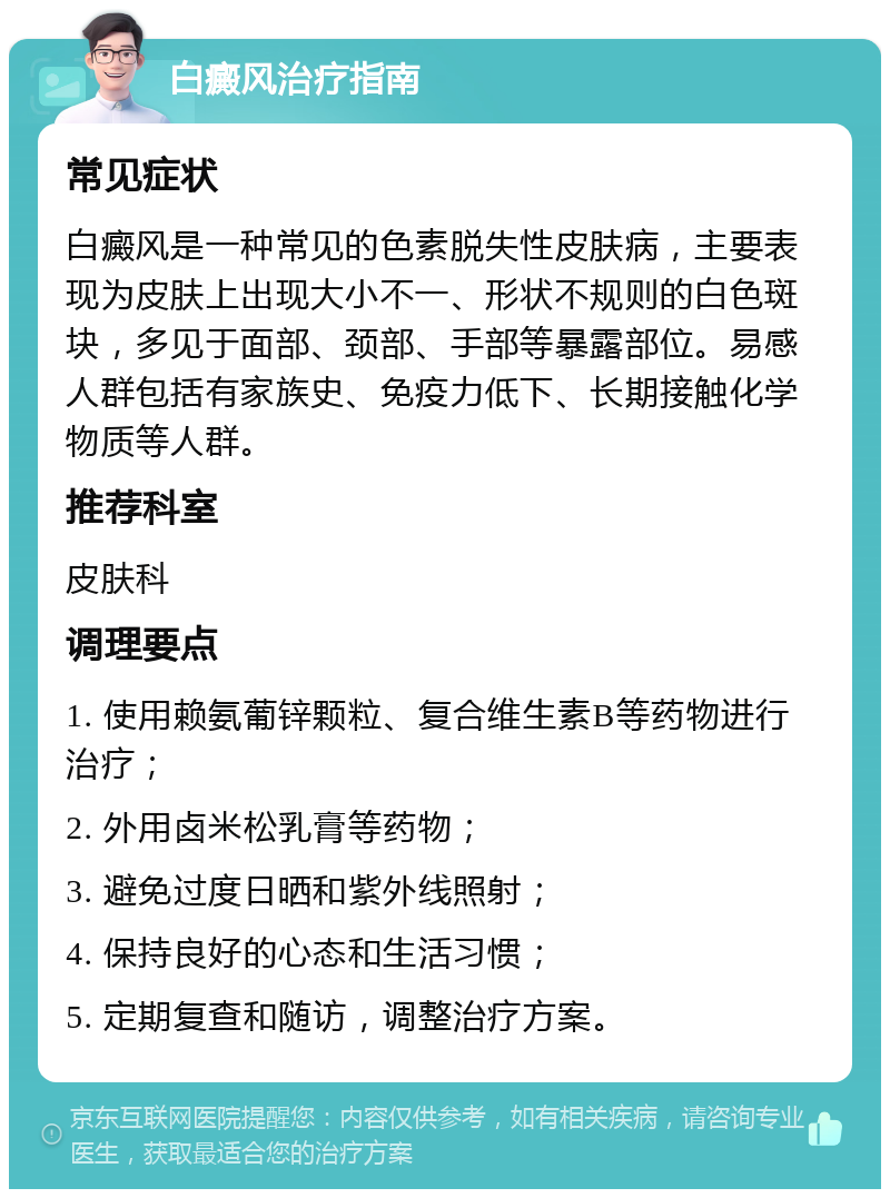 白癜风治疗指南 常见症状 白癜风是一种常见的色素脱失性皮肤病，主要表现为皮肤上出现大小不一、形状不规则的白色斑块，多见于面部、颈部、手部等暴露部位。易感人群包括有家族史、免疫力低下、长期接触化学物质等人群。 推荐科室 皮肤科 调理要点 1. 使用赖氨葡锌颗粒、复合维生素B等药物进行治疗； 2. 外用卤米松乳膏等药物； 3. 避免过度日晒和紫外线照射； 4. 保持良好的心态和生活习惯； 5. 定期复查和随访，调整治疗方案。