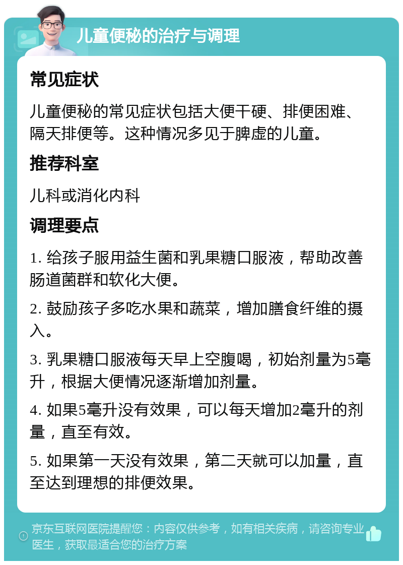 儿童便秘的治疗与调理 常见症状 儿童便秘的常见症状包括大便干硬、排便困难、隔天排便等。这种情况多见于脾虚的儿童。 推荐科室 儿科或消化内科 调理要点 1. 给孩子服用益生菌和乳果糖口服液，帮助改善肠道菌群和软化大便。 2. 鼓励孩子多吃水果和蔬菜，增加膳食纤维的摄入。 3. 乳果糖口服液每天早上空腹喝，初始剂量为5毫升，根据大便情况逐渐增加剂量。 4. 如果5毫升没有效果，可以每天增加2毫升的剂量，直至有效。 5. 如果第一天没有效果，第二天就可以加量，直至达到理想的排便效果。