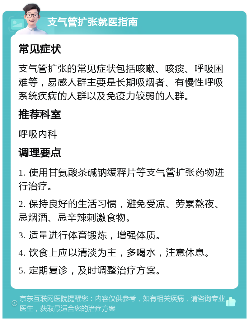 支气管扩张就医指南 常见症状 支气管扩张的常见症状包括咳嗽、咳痰、呼吸困难等，易感人群主要是长期吸烟者、有慢性呼吸系统疾病的人群以及免疫力较弱的人群。 推荐科室 呼吸内科 调理要点 1. 使用甘氨酸茶碱钠缓释片等支气管扩张药物进行治疗。 2. 保持良好的生活习惯，避免受凉、劳累熬夜、忌烟酒、忌辛辣刺激食物。 3. 适量进行体育锻炼，增强体质。 4. 饮食上应以清淡为主，多喝水，注意休息。 5. 定期复诊，及时调整治疗方案。