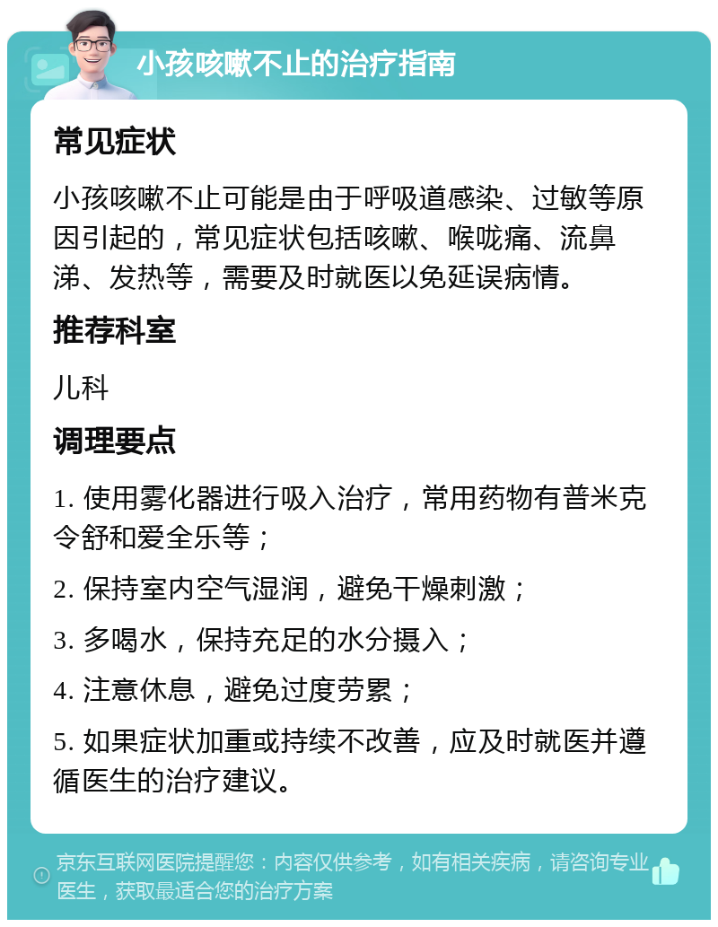 小孩咳嗽不止的治疗指南 常见症状 小孩咳嗽不止可能是由于呼吸道感染、过敏等原因引起的，常见症状包括咳嗽、喉咙痛、流鼻涕、发热等，需要及时就医以免延误病情。 推荐科室 儿科 调理要点 1. 使用雾化器进行吸入治疗，常用药物有普米克令舒和爱全乐等； 2. 保持室内空气湿润，避免干燥刺激； 3. 多喝水，保持充足的水分摄入； 4. 注意休息，避免过度劳累； 5. 如果症状加重或持续不改善，应及时就医并遵循医生的治疗建议。