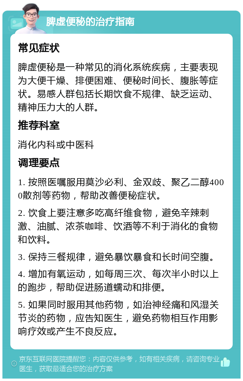 脾虚便秘的治疗指南 常见症状 脾虚便秘是一种常见的消化系统疾病，主要表现为大便干燥、排便困难、便秘时间长、腹胀等症状。易感人群包括长期饮食不规律、缺乏运动、精神压力大的人群。 推荐科室 消化内科或中医科 调理要点 1. 按照医嘱服用莫沙必利、金双歧、聚乙二醇4000散剂等药物，帮助改善便秘症状。 2. 饮食上要注意多吃高纤维食物，避免辛辣刺激、油腻、浓茶咖啡、饮酒等不利于消化的食物和饮料。 3. 保持三餐规律，避免暴饮暴食和长时间空腹。 4. 增加有氧运动，如每周三次、每次半小时以上的跑步，帮助促进肠道蠕动和排便。 5. 如果同时服用其他药物，如治神经痛和风湿关节炎的药物，应告知医生，避免药物相互作用影响疗效或产生不良反应。