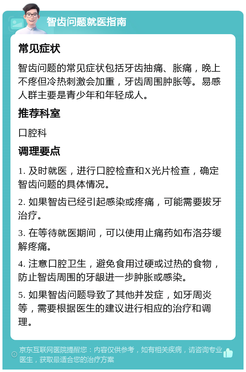 智齿问题就医指南 常见症状 智齿问题的常见症状包括牙齿抽痛、胀痛，晚上不疼但冷热刺激会加重，牙齿周围肿胀等。易感人群主要是青少年和年轻成人。 推荐科室 口腔科 调理要点 1. 及时就医，进行口腔检查和X光片检查，确定智齿问题的具体情况。 2. 如果智齿已经引起感染或疼痛，可能需要拔牙治疗。 3. 在等待就医期间，可以使用止痛药如布洛芬缓解疼痛。 4. 注意口腔卫生，避免食用过硬或过热的食物，防止智齿周围的牙龈进一步肿胀或感染。 5. 如果智齿问题导致了其他并发症，如牙周炎等，需要根据医生的建议进行相应的治疗和调理。