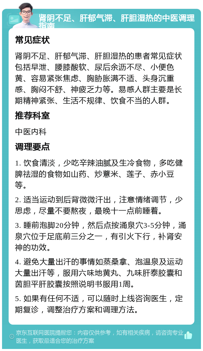 肾阴不足、肝郁气滞、肝胆湿热的中医调理指南 常见症状 肾阴不足、肝郁气滞、肝胆湿热的患者常见症状包括早泄、腰膝酸软、尿后余沥不尽、小便色黄、容易紧张焦虑、胸胁胀满不适、头身沉重感、胸闷不舒、神疲乏力等。易感人群主要是长期精神紧张、生活不规律、饮食不当的人群。 推荐科室 中医内科 调理要点 1. 饮食清淡，少吃辛辣油腻及生冷食物，多吃健脾祛湿的食物如山药、炒薏米、莲子、赤小豆等。 2. 适当运动到后背微微汗出，注意情绪调节，少思虑，尽量不要熬夜，最晚十一点前睡着。 3. 睡前泡脚20分钟，然后点按涌泉穴3-5分钟，涌泉穴位于足底前三分之一，有引火下行，补肾安神的功效。 4. 避免大量出汗的事情如蒸桑拿、泡温泉及运动大量出汗等，服用六味地黄丸、九味肝泰胶囊和茵胆平肝胶囊按照说明书服用1周。 5. 如果有任何不适，可以随时上线咨询医生，定期复诊，调整治疗方案和调理方法。