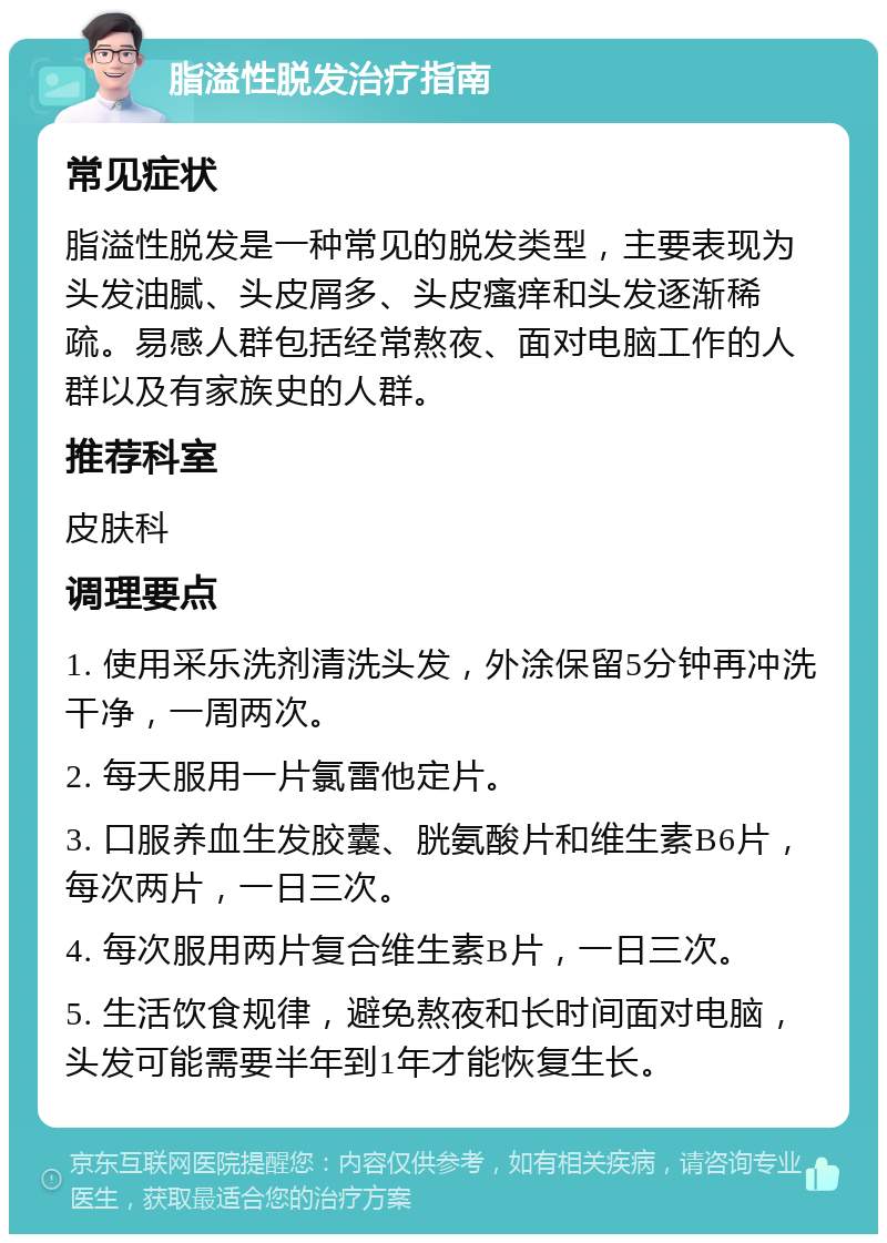 脂溢性脱发治疗指南 常见症状 脂溢性脱发是一种常见的脱发类型，主要表现为头发油腻、头皮屑多、头皮瘙痒和头发逐渐稀疏。易感人群包括经常熬夜、面对电脑工作的人群以及有家族史的人群。 推荐科室 皮肤科 调理要点 1. 使用采乐洗剂清洗头发，外涂保留5分钟再冲洗干净，一周两次。 2. 每天服用一片氯雷他定片。 3. 口服养血生发胶囊、胱氨酸片和维生素B6片，每次两片，一日三次。 4. 每次服用两片复合维生素B片，一日三次。 5. 生活饮食规律，避免熬夜和长时间面对电脑，头发可能需要半年到1年才能恢复生长。