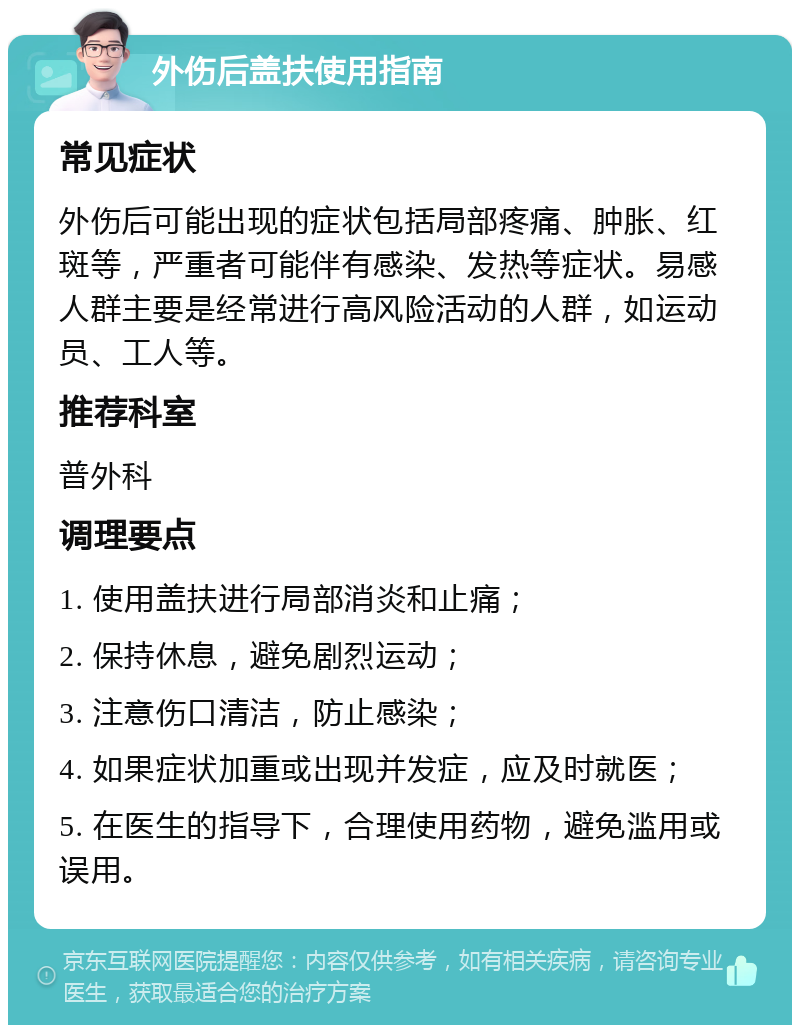 外伤后盖扶使用指南 常见症状 外伤后可能出现的症状包括局部疼痛、肿胀、红斑等，严重者可能伴有感染、发热等症状。易感人群主要是经常进行高风险活动的人群，如运动员、工人等。 推荐科室 普外科 调理要点 1. 使用盖扶进行局部消炎和止痛； 2. 保持休息，避免剧烈运动； 3. 注意伤口清洁，防止感染； 4. 如果症状加重或出现并发症，应及时就医； 5. 在医生的指导下，合理使用药物，避免滥用或误用。