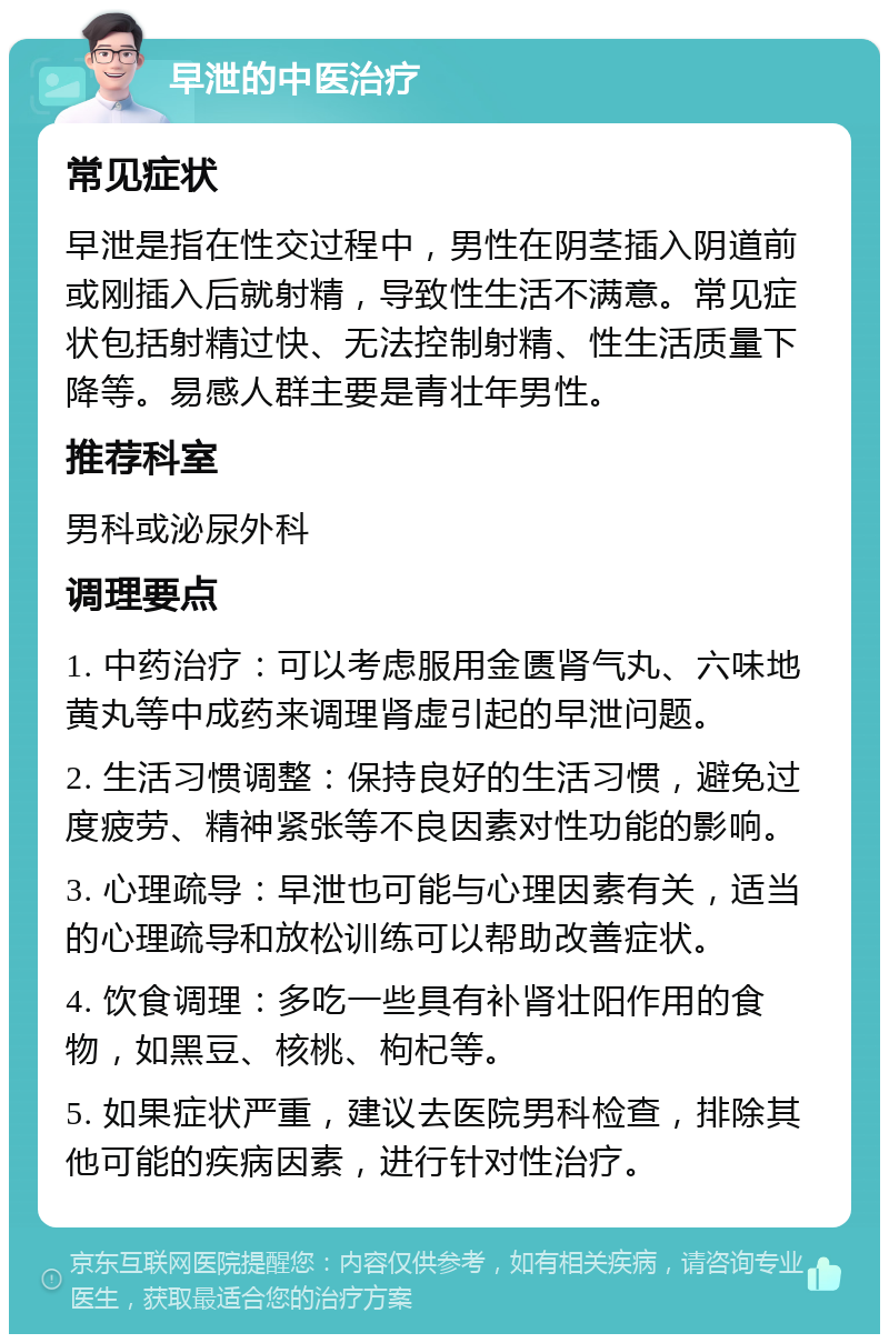 早泄的中医治疗 常见症状 早泄是指在性交过程中，男性在阴茎插入阴道前或刚插入后就射精，导致性生活不满意。常见症状包括射精过快、无法控制射精、性生活质量下降等。易感人群主要是青壮年男性。 推荐科室 男科或泌尿外科 调理要点 1. 中药治疗：可以考虑服用金匮肾气丸、六味地黄丸等中成药来调理肾虚引起的早泄问题。 2. 生活习惯调整：保持良好的生活习惯，避免过度疲劳、精神紧张等不良因素对性功能的影响。 3. 心理疏导：早泄也可能与心理因素有关，适当的心理疏导和放松训练可以帮助改善症状。 4. 饮食调理：多吃一些具有补肾壮阳作用的食物，如黑豆、核桃、枸杞等。 5. 如果症状严重，建议去医院男科检查，排除其他可能的疾病因素，进行针对性治疗。