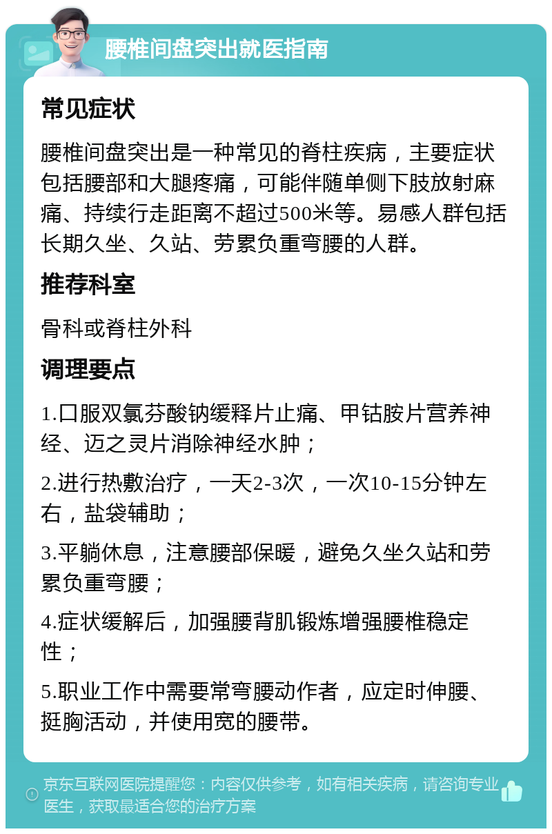 腰椎间盘突出就医指南 常见症状 腰椎间盘突出是一种常见的脊柱疾病，主要症状包括腰部和大腿疼痛，可能伴随单侧下肢放射麻痛、持续行走距离不超过500米等。易感人群包括长期久坐、久站、劳累负重弯腰的人群。 推荐科室 骨科或脊柱外科 调理要点 1.口服双氯芬酸钠缓释片止痛、甲钴胺片营养神经、迈之灵片消除神经水肿； 2.进行热敷治疗，一天2-3次，一次10-15分钟左右，盐袋辅助； 3.平躺休息，注意腰部保暖，避免久坐久站和劳累负重弯腰； 4.症状缓解后，加强腰背肌锻炼增强腰椎稳定性； 5.职业工作中需要常弯腰动作者，应定时伸腰、挺胸活动，并使用宽的腰带。