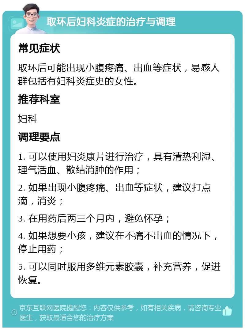 取环后妇科炎症的治疗与调理 常见症状 取环后可能出现小腹疼痛、出血等症状，易感人群包括有妇科炎症史的女性。 推荐科室 妇科 调理要点 1. 可以使用妇炎康片进行治疗，具有清热利湿、理气活血、散结消肿的作用； 2. 如果出现小腹疼痛、出血等症状，建议打点滴，消炎； 3. 在用药后两三个月内，避免怀孕； 4. 如果想要小孩，建议在不痛不出血的情况下，停止用药； 5. 可以同时服用多维元素胶囊，补充营养，促进恢复。