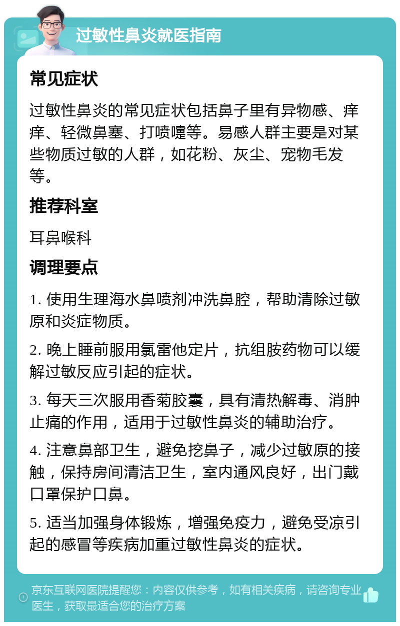 过敏性鼻炎就医指南 常见症状 过敏性鼻炎的常见症状包括鼻子里有异物感、痒痒、轻微鼻塞、打喷嚏等。易感人群主要是对某些物质过敏的人群，如花粉、灰尘、宠物毛发等。 推荐科室 耳鼻喉科 调理要点 1. 使用生理海水鼻喷剂冲洗鼻腔，帮助清除过敏原和炎症物质。 2. 晚上睡前服用氯雷他定片，抗组胺药物可以缓解过敏反应引起的症状。 3. 每天三次服用香菊胶囊，具有清热解毒、消肿止痛的作用，适用于过敏性鼻炎的辅助治疗。 4. 注意鼻部卫生，避免挖鼻子，减少过敏原的接触，保持房间清洁卫生，室内通风良好，出门戴口罩保护口鼻。 5. 适当加强身体锻炼，增强免疫力，避免受凉引起的感冒等疾病加重过敏性鼻炎的症状。