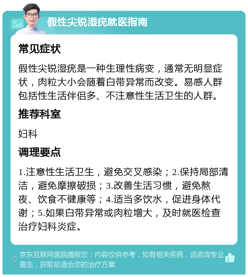 假性尖锐湿疣就医指南 常见症状 假性尖锐湿疣是一种生理性病变，通常无明显症状，肉粒大小会随着白带异常而改变。易感人群包括性生活伴侣多、不注意性生活卫生的人群。 推荐科室 妇科 调理要点 1.注意性生活卫生，避免交叉感染；2.保持局部清洁，避免摩擦破损；3.改善生活习惯，避免熬夜、饮食不健康等；4.适当多饮水，促进身体代谢；5.如果白带异常或肉粒增大，及时就医检查治疗妇科炎症。