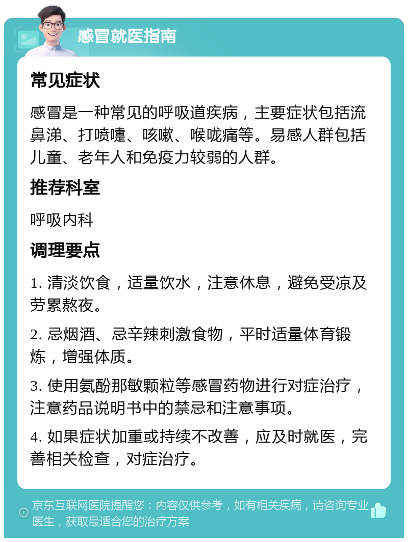 感冒就医指南 常见症状 感冒是一种常见的呼吸道疾病，主要症状包括流鼻涕、打喷嚏、咳嗽、喉咙痛等。易感人群包括儿童、老年人和免疫力较弱的人群。 推荐科室 呼吸内科 调理要点 1. 清淡饮食，适量饮水，注意休息，避免受凉及劳累熬夜。 2. 忌烟酒、忌辛辣刺激食物，平时适量体育锻炼，增强体质。 3. 使用氨酚那敏颗粒等感冒药物进行对症治疗，注意药品说明书中的禁忌和注意事项。 4. 如果症状加重或持续不改善，应及时就医，完善相关检查，对症治疗。