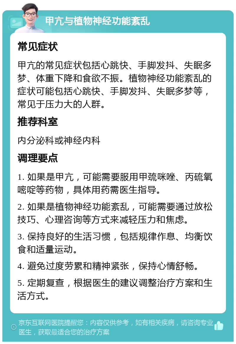 甲亢与植物神经功能紊乱 常见症状 甲亢的常见症状包括心跳快、手脚发抖、失眠多梦、体重下降和食欲不振。植物神经功能紊乱的症状可能包括心跳快、手脚发抖、失眠多梦等，常见于压力大的人群。 推荐科室 内分泌科或神经内科 调理要点 1. 如果是甲亢，可能需要服用甲巯咪唑、丙硫氧嘧啶等药物，具体用药需医生指导。 2. 如果是植物神经功能紊乱，可能需要通过放松技巧、心理咨询等方式来减轻压力和焦虑。 3. 保持良好的生活习惯，包括规律作息、均衡饮食和适量运动。 4. 避免过度劳累和精神紧张，保持心情舒畅。 5. 定期复查，根据医生的建议调整治疗方案和生活方式。