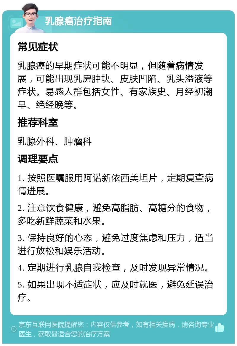 乳腺癌治疗指南 常见症状 乳腺癌的早期症状可能不明显，但随着病情发展，可能出现乳房肿块、皮肤凹陷、乳头溢液等症状。易感人群包括女性、有家族史、月经初潮早、绝经晚等。 推荐科室 乳腺外科、肿瘤科 调理要点 1. 按照医嘱服用阿诺新依西美坦片，定期复查病情进展。 2. 注意饮食健康，避免高脂肪、高糖分的食物，多吃新鲜蔬菜和水果。 3. 保持良好的心态，避免过度焦虑和压力，适当进行放松和娱乐活动。 4. 定期进行乳腺自我检查，及时发现异常情况。 5. 如果出现不适症状，应及时就医，避免延误治疗。