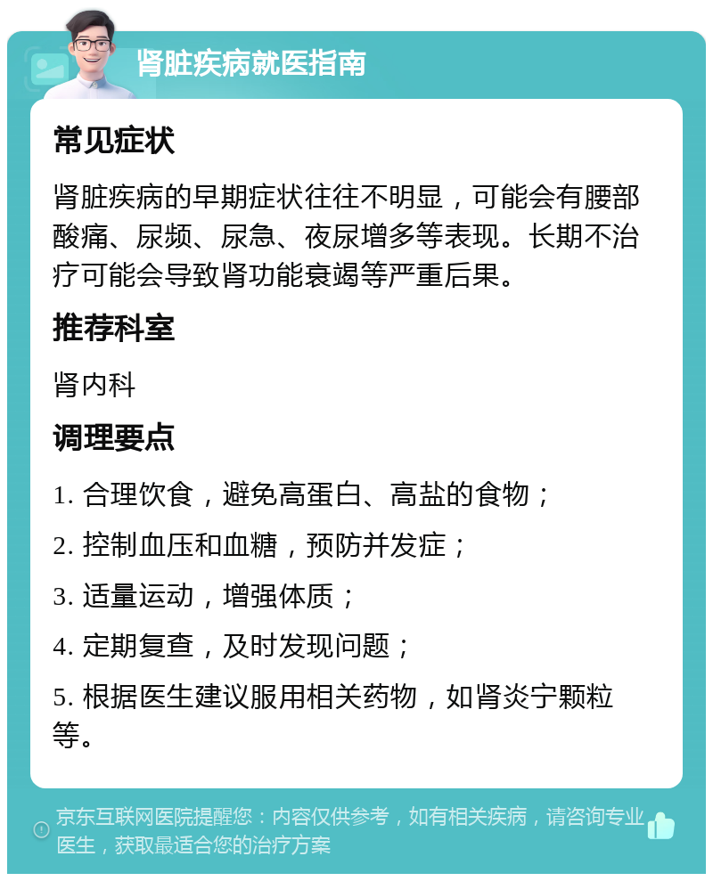 肾脏疾病就医指南 常见症状 肾脏疾病的早期症状往往不明显，可能会有腰部酸痛、尿频、尿急、夜尿增多等表现。长期不治疗可能会导致肾功能衰竭等严重后果。 推荐科室 肾内科 调理要点 1. 合理饮食，避免高蛋白、高盐的食物； 2. 控制血压和血糖，预防并发症； 3. 适量运动，增强体质； 4. 定期复查，及时发现问题； 5. 根据医生建议服用相关药物，如肾炎宁颗粒等。