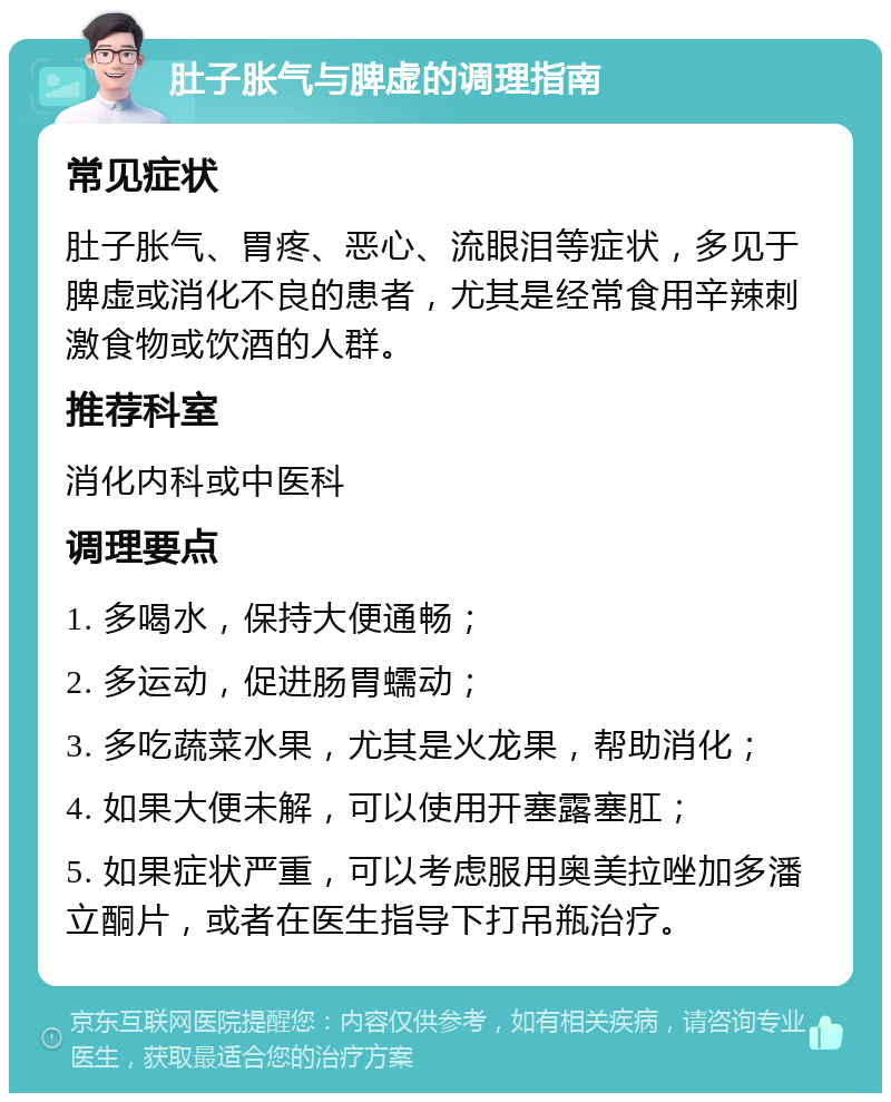 肚子胀气与脾虚的调理指南 常见症状 肚子胀气、胃疼、恶心、流眼泪等症状，多见于脾虚或消化不良的患者，尤其是经常食用辛辣刺激食物或饮酒的人群。 推荐科室 消化内科或中医科 调理要点 1. 多喝水，保持大便通畅； 2. 多运动，促进肠胃蠕动； 3. 多吃蔬菜水果，尤其是火龙果，帮助消化； 4. 如果大便未解，可以使用开塞露塞肛； 5. 如果症状严重，可以考虑服用奥美拉唑加多潘立酮片，或者在医生指导下打吊瓶治疗。