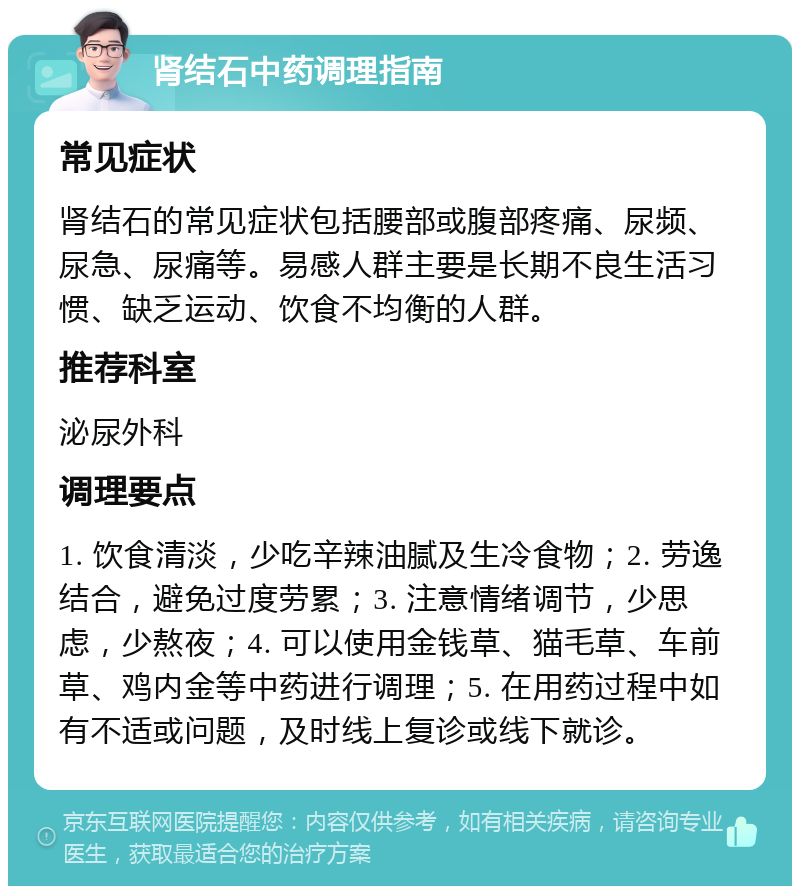 肾结石中药调理指南 常见症状 肾结石的常见症状包括腰部或腹部疼痛、尿频、尿急、尿痛等。易感人群主要是长期不良生活习惯、缺乏运动、饮食不均衡的人群。 推荐科室 泌尿外科 调理要点 1. 饮食清淡，少吃辛辣油腻及生冷食物；2. 劳逸结合，避免过度劳累；3. 注意情绪调节，少思虑，少熬夜；4. 可以使用金钱草、猫毛草、车前草、鸡内金等中药进行调理；5. 在用药过程中如有不适或问题，及时线上复诊或线下就诊。