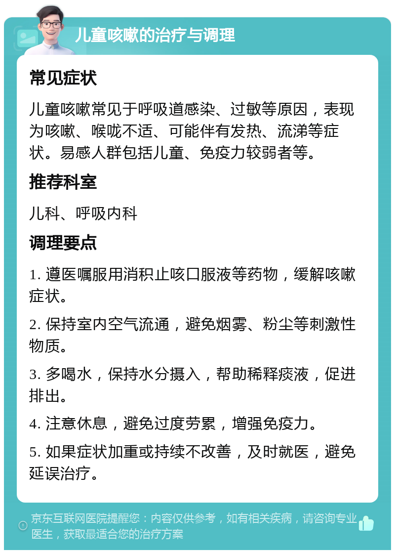 儿童咳嗽的治疗与调理 常见症状 儿童咳嗽常见于呼吸道感染、过敏等原因，表现为咳嗽、喉咙不适、可能伴有发热、流涕等症状。易感人群包括儿童、免疫力较弱者等。 推荐科室 儿科、呼吸内科 调理要点 1. 遵医嘱服用消积止咳口服液等药物，缓解咳嗽症状。 2. 保持室内空气流通，避免烟雾、粉尘等刺激性物质。 3. 多喝水，保持水分摄入，帮助稀释痰液，促进排出。 4. 注意休息，避免过度劳累，增强免疫力。 5. 如果症状加重或持续不改善，及时就医，避免延误治疗。