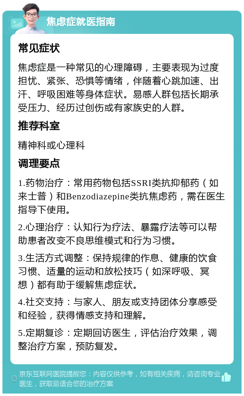 焦虑症就医指南 常见症状 焦虑症是一种常见的心理障碍，主要表现为过度担忧、紧张、恐惧等情绪，伴随着心跳加速、出汗、呼吸困难等身体症状。易感人群包括长期承受压力、经历过创伤或有家族史的人群。 推荐科室 精神科或心理科 调理要点 1.药物治疗：常用药物包括SSRI类抗抑郁药（如来士普）和Benzodiazepine类抗焦虑药，需在医生指导下使用。 2.心理治疗：认知行为疗法、暴露疗法等可以帮助患者改变不良思维模式和行为习惯。 3.生活方式调整：保持规律的作息、健康的饮食习惯、适量的运动和放松技巧（如深呼吸、冥想）都有助于缓解焦虑症状。 4.社交支持：与家人、朋友或支持团体分享感受和经验，获得情感支持和理解。 5.定期复诊：定期回访医生，评估治疗效果，调整治疗方案，预防复发。