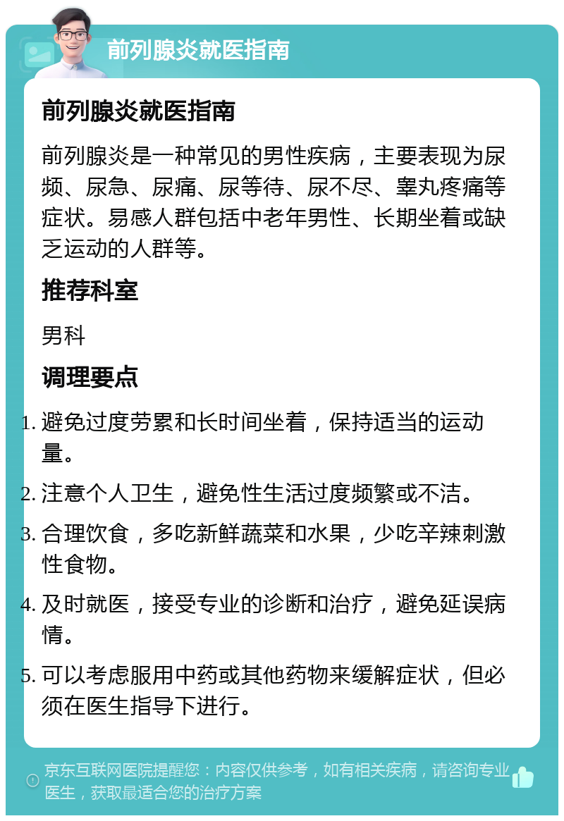 前列腺炎就医指南 前列腺炎就医指南 前列腺炎是一种常见的男性疾病，主要表现为尿频、尿急、尿痛、尿等待、尿不尽、睾丸疼痛等症状。易感人群包括中老年男性、长期坐着或缺乏运动的人群等。 推荐科室 男科 调理要点 避免过度劳累和长时间坐着，保持适当的运动量。 注意个人卫生，避免性生活过度频繁或不洁。 合理饮食，多吃新鲜蔬菜和水果，少吃辛辣刺激性食物。 及时就医，接受专业的诊断和治疗，避免延误病情。 可以考虑服用中药或其他药物来缓解症状，但必须在医生指导下进行。