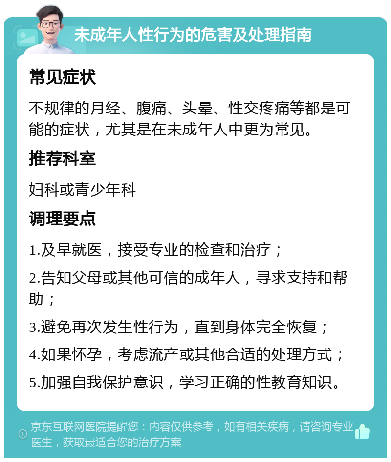 未成年人性行为的危害及处理指南 常见症状 不规律的月经、腹痛、头晕、性交疼痛等都是可能的症状，尤其是在未成年人中更为常见。 推荐科室 妇科或青少年科 调理要点 1.及早就医，接受专业的检查和治疗； 2.告知父母或其他可信的成年人，寻求支持和帮助； 3.避免再次发生性行为，直到身体完全恢复； 4.如果怀孕，考虑流产或其他合适的处理方式； 5.加强自我保护意识，学习正确的性教育知识。