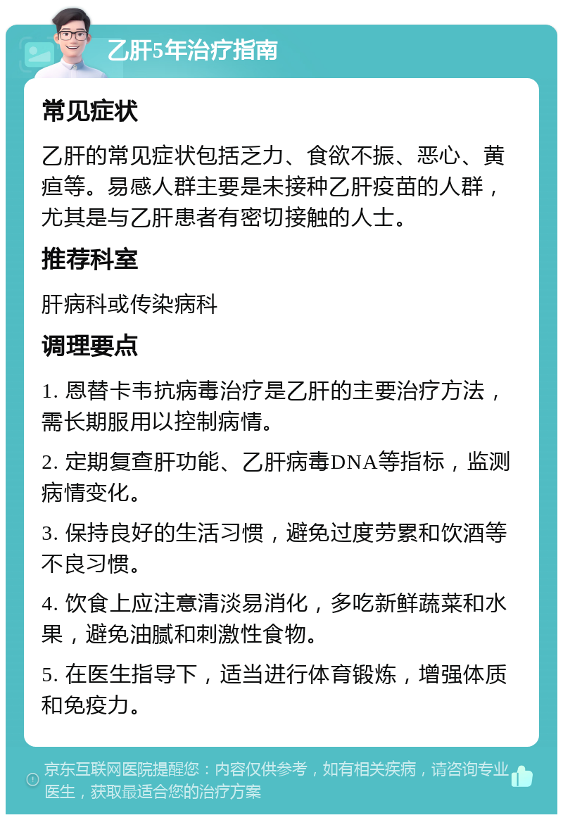 乙肝5年治疗指南 常见症状 乙肝的常见症状包括乏力、食欲不振、恶心、黄疸等。易感人群主要是未接种乙肝疫苗的人群，尤其是与乙肝患者有密切接触的人士。 推荐科室 肝病科或传染病科 调理要点 1. 恩替卡韦抗病毒治疗是乙肝的主要治疗方法，需长期服用以控制病情。 2. 定期复查肝功能、乙肝病毒DNA等指标，监测病情变化。 3. 保持良好的生活习惯，避免过度劳累和饮酒等不良习惯。 4. 饮食上应注意清淡易消化，多吃新鲜蔬菜和水果，避免油腻和刺激性食物。 5. 在医生指导下，适当进行体育锻炼，增强体质和免疫力。