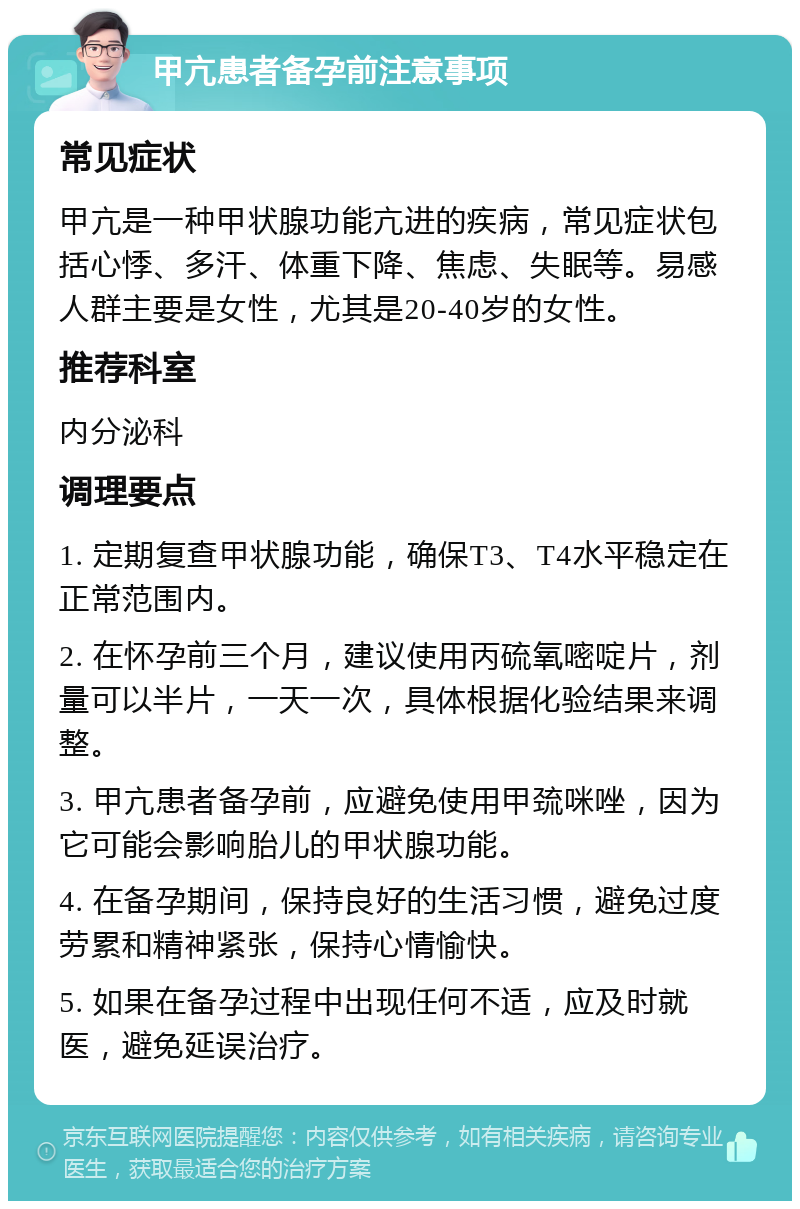 甲亢患者备孕前注意事项 常见症状 甲亢是一种甲状腺功能亢进的疾病，常见症状包括心悸、多汗、体重下降、焦虑、失眠等。易感人群主要是女性，尤其是20-40岁的女性。 推荐科室 内分泌科 调理要点 1. 定期复查甲状腺功能，确保T3、T4水平稳定在正常范围内。 2. 在怀孕前三个月，建议使用丙硫氧嘧啶片，剂量可以半片，一天一次，具体根据化验结果来调整。 3. 甲亢患者备孕前，应避免使用甲巯咪唑，因为它可能会影响胎儿的甲状腺功能。 4. 在备孕期间，保持良好的生活习惯，避免过度劳累和精神紧张，保持心情愉快。 5. 如果在备孕过程中出现任何不适，应及时就医，避免延误治疗。