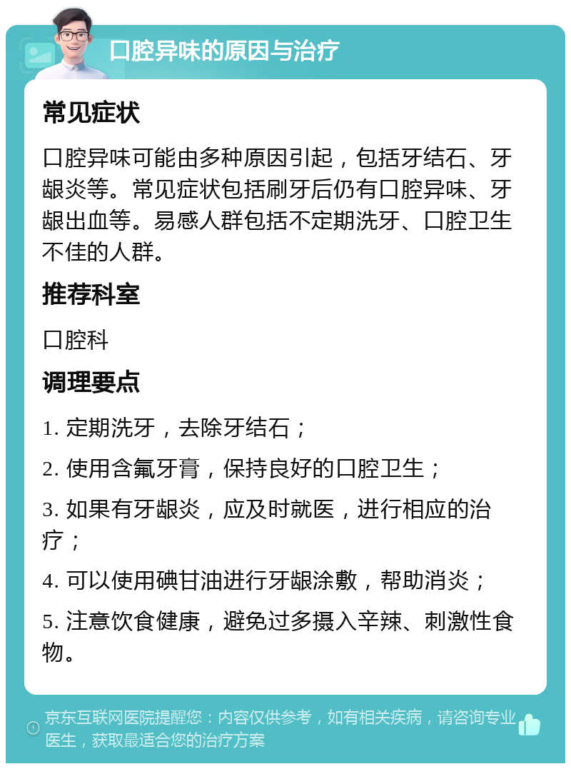 口腔异味的原因与治疗 常见症状 口腔异味可能由多种原因引起，包括牙结石、牙龈炎等。常见症状包括刷牙后仍有口腔异味、牙龈出血等。易感人群包括不定期洗牙、口腔卫生不佳的人群。 推荐科室 口腔科 调理要点 1. 定期洗牙，去除牙结石； 2. 使用含氟牙膏，保持良好的口腔卫生； 3. 如果有牙龈炎，应及时就医，进行相应的治疗； 4. 可以使用碘甘油进行牙龈涂敷，帮助消炎； 5. 注意饮食健康，避免过多摄入辛辣、刺激性食物。