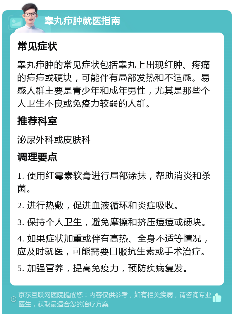 睾丸疖肿就医指南 常见症状 睾丸疖肿的常见症状包括睾丸上出现红肿、疼痛的痘痘或硬块，可能伴有局部发热和不适感。易感人群主要是青少年和成年男性，尤其是那些个人卫生不良或免疫力较弱的人群。 推荐科室 泌尿外科或皮肤科 调理要点 1. 使用红霉素软膏进行局部涂抹，帮助消炎和杀菌。 2. 进行热敷，促进血液循环和炎症吸收。 3. 保持个人卫生，避免摩擦和挤压痘痘或硬块。 4. 如果症状加重或伴有高热、全身不适等情况，应及时就医，可能需要口服抗生素或手术治疗。 5. 加强营养，提高免疫力，预防疾病复发。