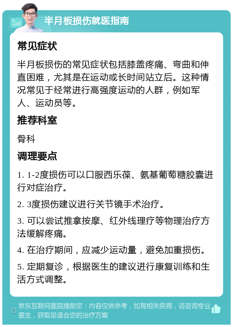 半月板损伤就医指南 常见症状 半月板损伤的常见症状包括膝盖疼痛、弯曲和伸直困难，尤其是在运动或长时间站立后。这种情况常见于经常进行高强度运动的人群，例如军人、运动员等。 推荐科室 骨科 调理要点 1. 1-2度损伤可以口服西乐葆、氨基葡萄糖胶囊进行对症治疗。 2. 3度损伤建议进行关节镜手术治疗。 3. 可以尝试推拿按摩、红外线理疗等物理治疗方法缓解疼痛。 4. 在治疗期间，应减少运动量，避免加重损伤。 5. 定期复诊，根据医生的建议进行康复训练和生活方式调整。