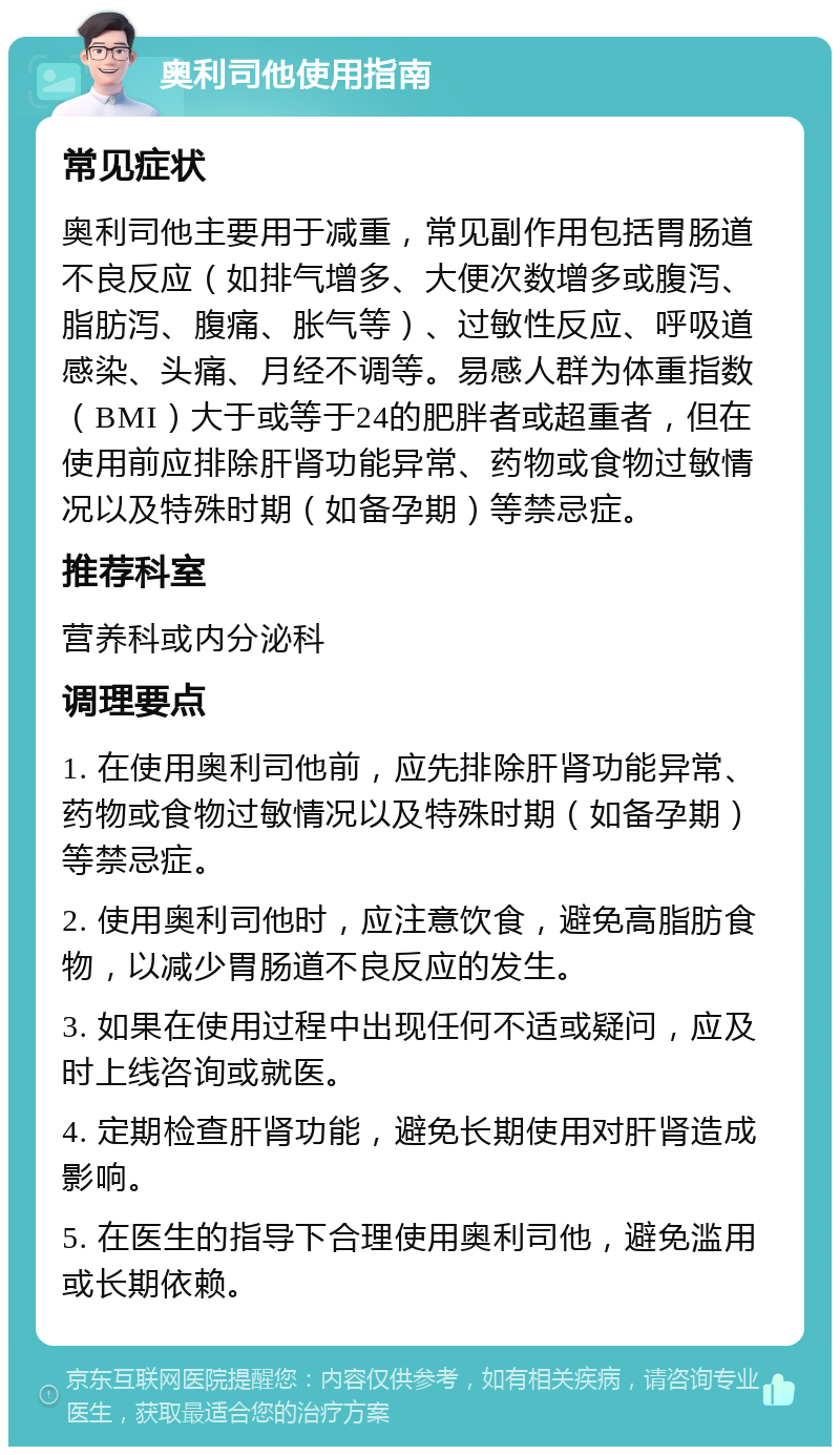 奥利司他使用指南 常见症状 奥利司他主要用于减重，常见副作用包括胃肠道不良反应（如排气增多、大便次数增多或腹泻、脂肪泻、腹痛、胀气等）、过敏性反应、呼吸道感染、头痛、月经不调等。易感人群为体重指数（BMI）大于或等于24的肥胖者或超重者，但在使用前应排除肝肾功能异常、药物或食物过敏情况以及特殊时期（如备孕期）等禁忌症。 推荐科室 营养科或内分泌科 调理要点 1. 在使用奥利司他前，应先排除肝肾功能异常、药物或食物过敏情况以及特殊时期（如备孕期）等禁忌症。 2. 使用奥利司他时，应注意饮食，避免高脂肪食物，以减少胃肠道不良反应的发生。 3. 如果在使用过程中出现任何不适或疑问，应及时上线咨询或就医。 4. 定期检查肝肾功能，避免长期使用对肝肾造成影响。 5. 在医生的指导下合理使用奥利司他，避免滥用或长期依赖。