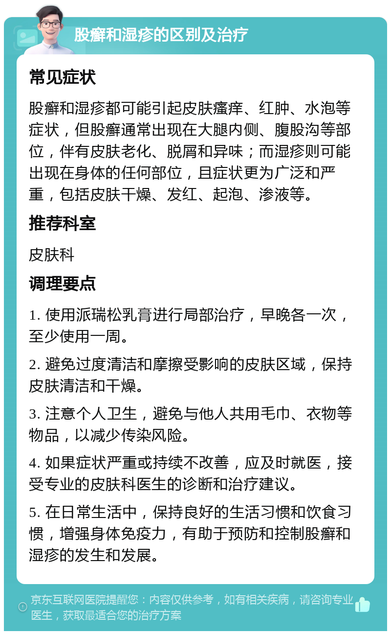 股癣和湿疹的区别及治疗 常见症状 股癣和湿疹都可能引起皮肤瘙痒、红肿、水泡等症状，但股癣通常出现在大腿内侧、腹股沟等部位，伴有皮肤老化、脱屑和异味；而湿疹则可能出现在身体的任何部位，且症状更为广泛和严重，包括皮肤干燥、发红、起泡、渗液等。 推荐科室 皮肤科 调理要点 1. 使用派瑞松乳膏进行局部治疗，早晚各一次，至少使用一周。 2. 避免过度清洁和摩擦受影响的皮肤区域，保持皮肤清洁和干燥。 3. 注意个人卫生，避免与他人共用毛巾、衣物等物品，以减少传染风险。 4. 如果症状严重或持续不改善，应及时就医，接受专业的皮肤科医生的诊断和治疗建议。 5. 在日常生活中，保持良好的生活习惯和饮食习惯，增强身体免疫力，有助于预防和控制股癣和湿疹的发生和发展。