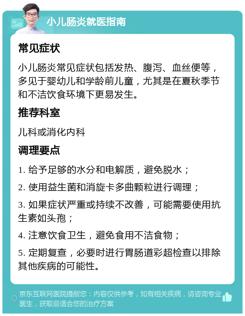 小儿肠炎就医指南 常见症状 小儿肠炎常见症状包括发热、腹泻、血丝便等，多见于婴幼儿和学龄前儿童，尤其是在夏秋季节和不洁饮食环境下更易发生。 推荐科室 儿科或消化内科 调理要点 1. 给予足够的水分和电解质，避免脱水； 2. 使用益生菌和消旋卡多曲颗粒进行调理； 3. 如果症状严重或持续不改善，可能需要使用抗生素如头孢； 4. 注意饮食卫生，避免食用不洁食物； 5. 定期复查，必要时进行胃肠道彩超检查以排除其他疾病的可能性。