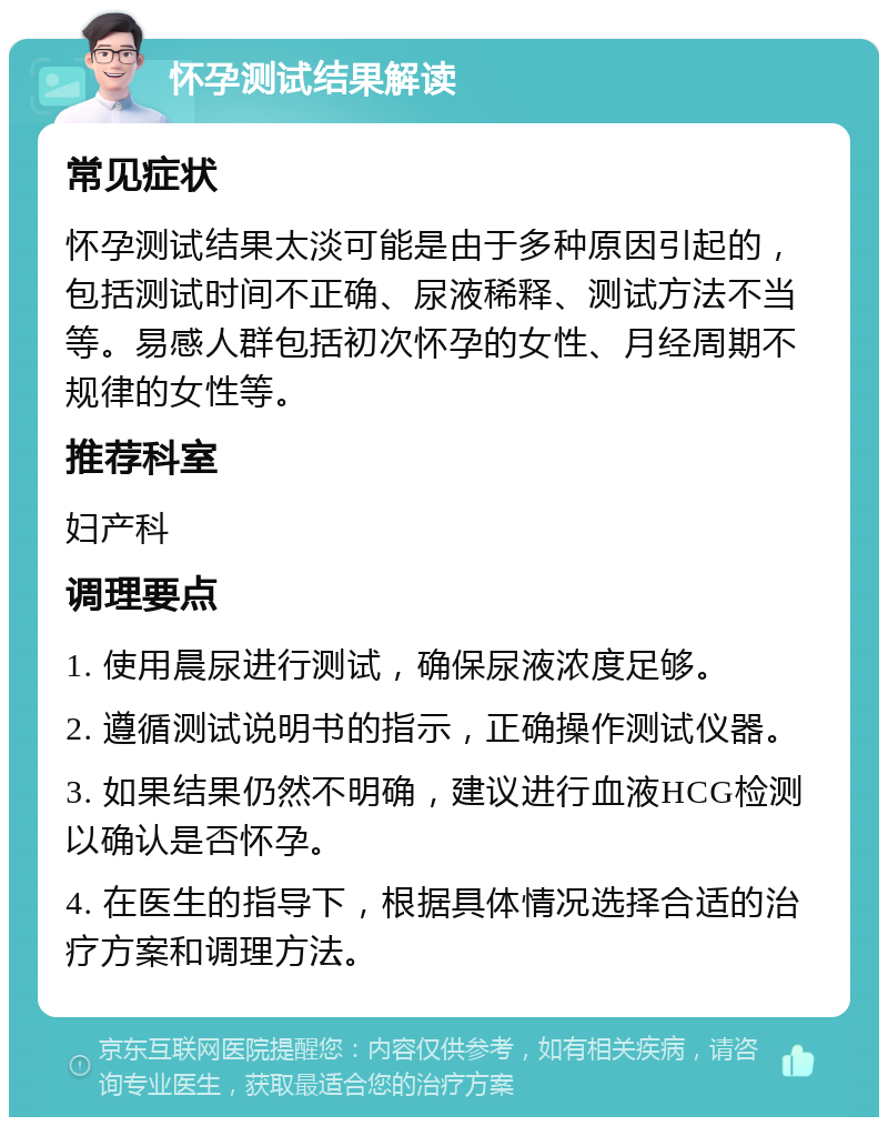 怀孕测试结果解读 常见症状 怀孕测试结果太淡可能是由于多种原因引起的，包括测试时间不正确、尿液稀释、测试方法不当等。易感人群包括初次怀孕的女性、月经周期不规律的女性等。 推荐科室 妇产科 调理要点 1. 使用晨尿进行测试，确保尿液浓度足够。 2. 遵循测试说明书的指示，正确操作测试仪器。 3. 如果结果仍然不明确，建议进行血液HCG检测以确认是否怀孕。 4. 在医生的指导下，根据具体情况选择合适的治疗方案和调理方法。