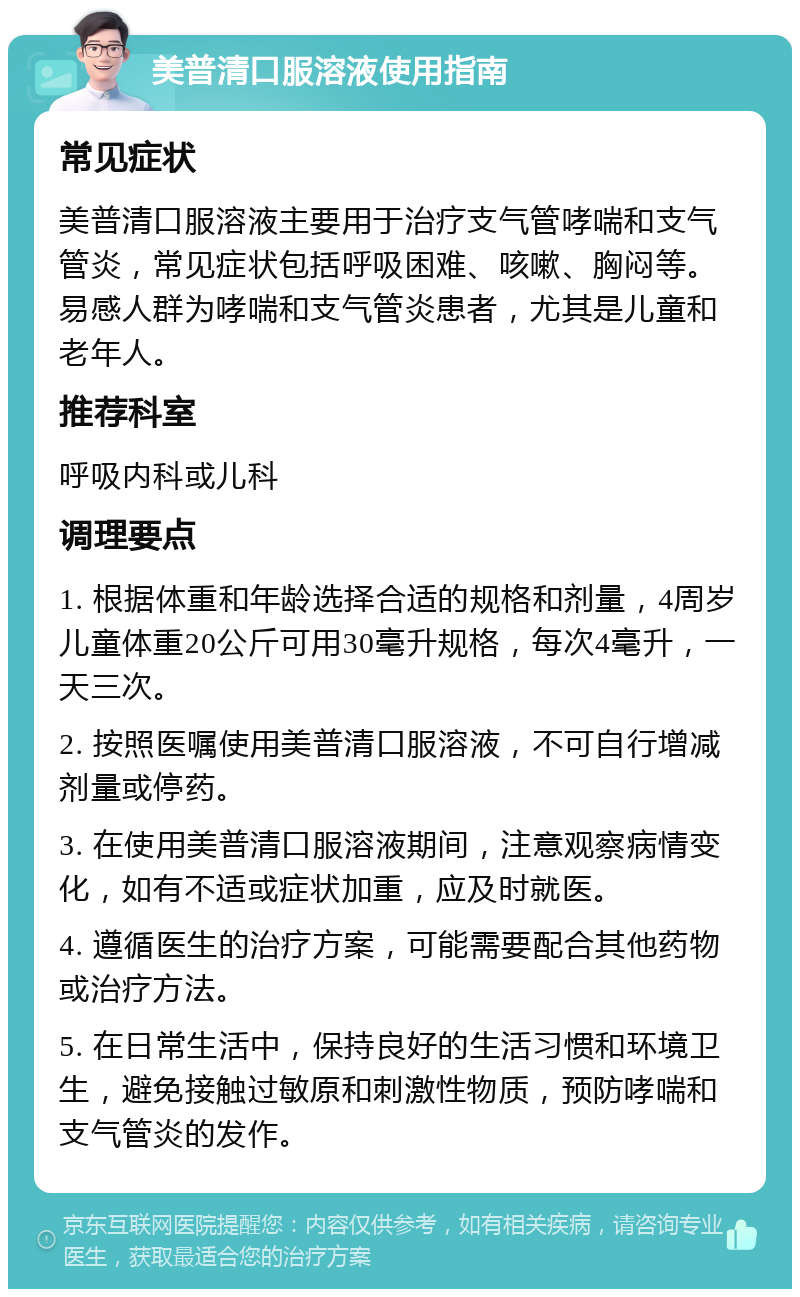 美普清口服溶液使用指南 常见症状 美普清口服溶液主要用于治疗支气管哮喘和支气管炎，常见症状包括呼吸困难、咳嗽、胸闷等。易感人群为哮喘和支气管炎患者，尤其是儿童和老年人。 推荐科室 呼吸内科或儿科 调理要点 1. 根据体重和年龄选择合适的规格和剂量，4周岁儿童体重20公斤可用30毫升规格，每次4毫升，一天三次。 2. 按照医嘱使用美普清口服溶液，不可自行增减剂量或停药。 3. 在使用美普清口服溶液期间，注意观察病情变化，如有不适或症状加重，应及时就医。 4. 遵循医生的治疗方案，可能需要配合其他药物或治疗方法。 5. 在日常生活中，保持良好的生活习惯和环境卫生，避免接触过敏原和刺激性物质，预防哮喘和支气管炎的发作。